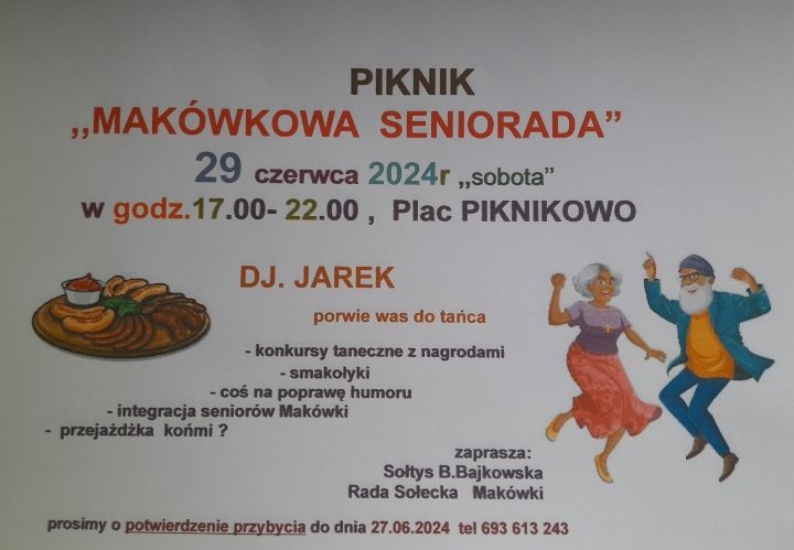 PIKNIK MAKÓWKOWA SENIORADA 29 czerwca 2024 r. ,,sobota" w godz.17.00-22.00, Plac PIKNIKOWO DJ. JAREK porwie was do tańca, konkursy taneczne z nagrodami, smakołyki, coś na poprawę humoru, integracja seniorów Makówki, przejażdżka końmi? zaprasza: Soltys B.Bajkowska Rada Sołecka Makówki prosimy o potwierdzenie przybycia do dnia 27.06.2024 tel 693 613 243